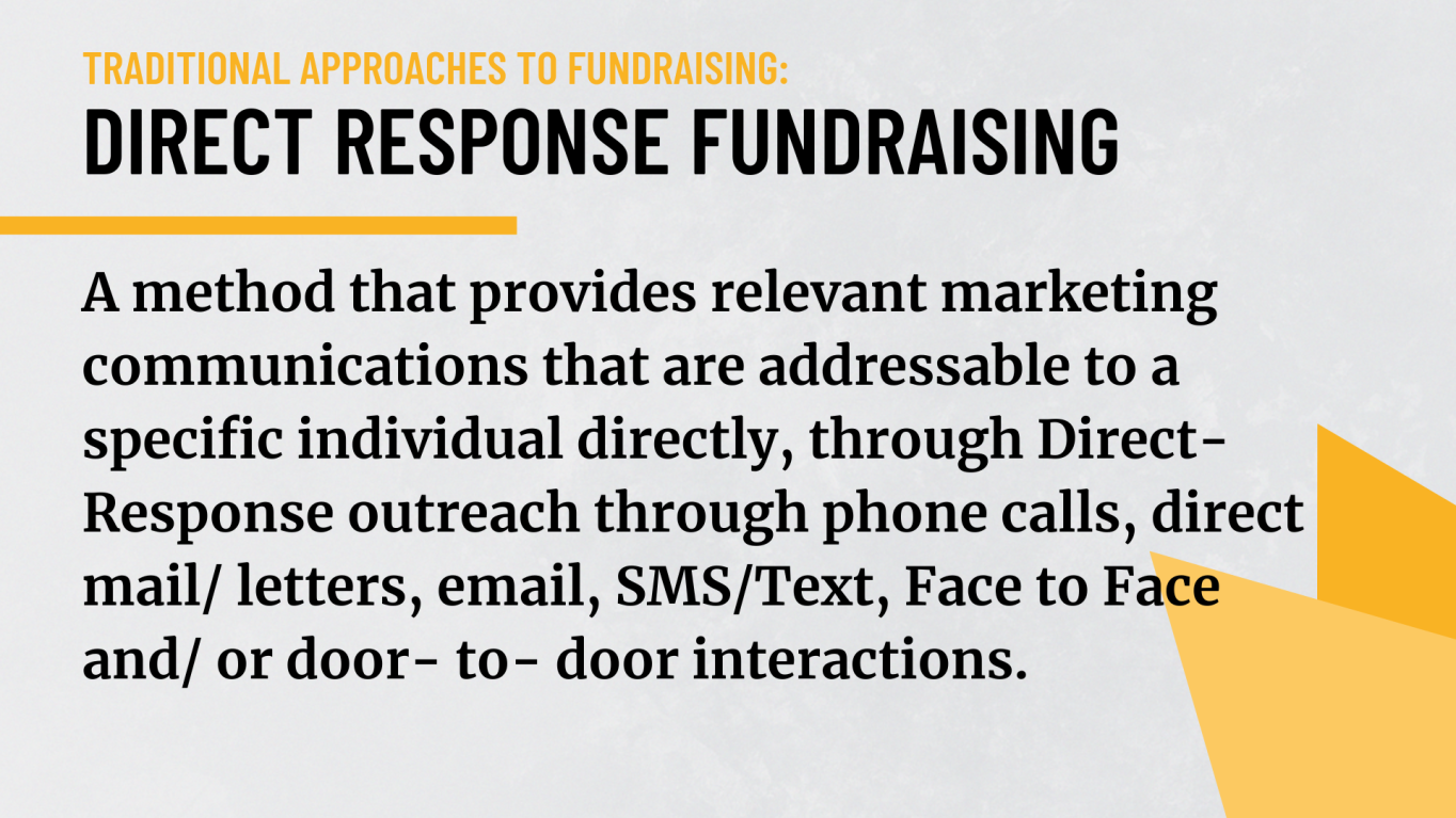 Direct response fundraising: A method that provides relevant marketing communications that are addressable to a specific individual directly, through Direct-Response outreach through phone calls, direct mail/ letters, email, SMS/Text, Face to Face and/ or door- to- door interactions.