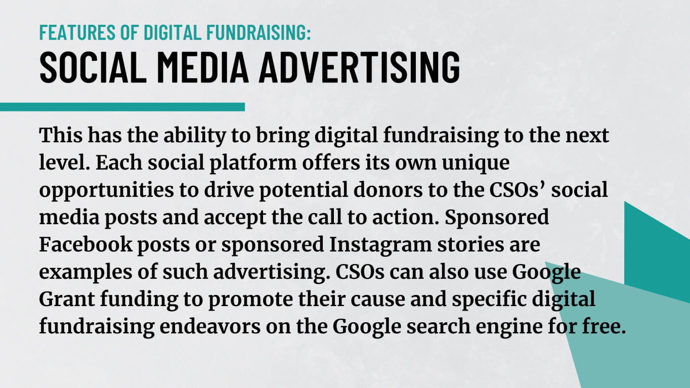 Social Media Advertising: It has the ability to bring digital fundraising to the next level. Each social platform offers its own unique opportunities to drive potential donors to the CSOs’ social media posts and accept the call to action. Sponsored Facebook posts or sponsored Instagram stories are examples of such advertising. CSOs can also use Google Grant funding to promote their cause and specific digital fundraising endeavors on the Google search engine, for free!