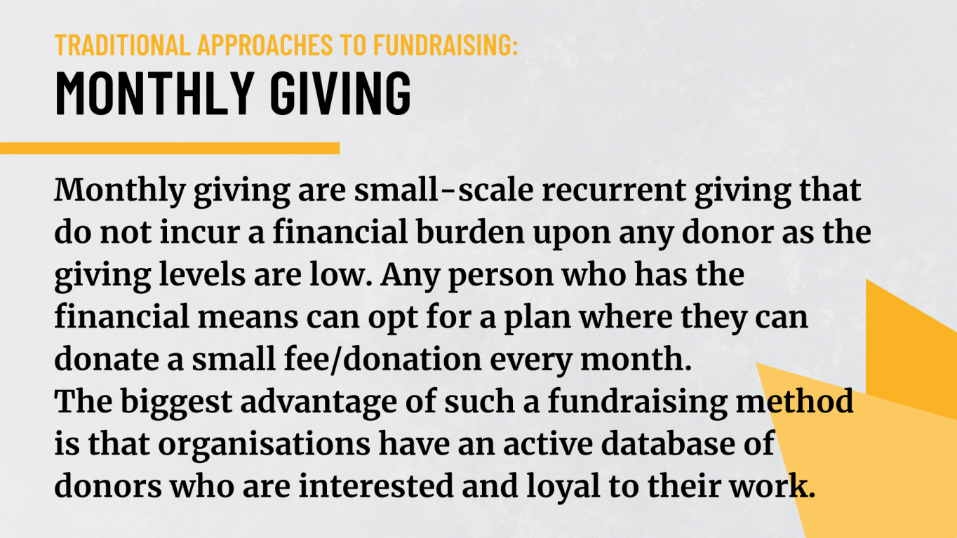 Monthly Giving: Monthly giving are small-scale recurrent giving that do not incur a financial burden upon any donor as the giving levels are low. Any person who has the financial means can opt for a plan where they can donate a small fee/donation every month. The biggest advantage of such a fundraising method is that organisations have an active database of donors who are interested and loyal to their work.