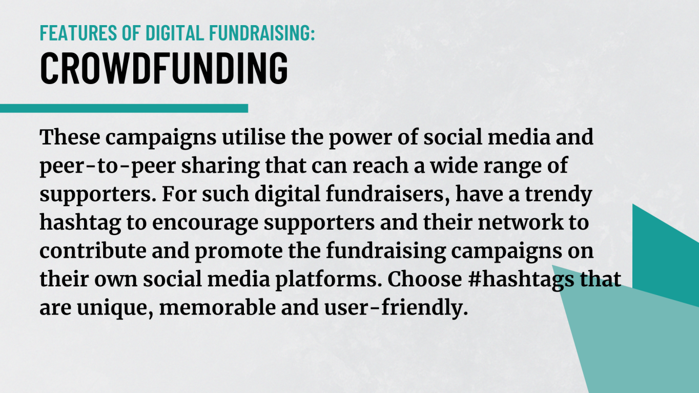 Crowdfunding:  These campaigns utilise the power of social media and peer-to-peer sharing that can reach a wide range of supporters. For such digital fundraisers, have a trendy hashtag to encourage supporters and their network to contribute and promote the fundraising campaigns on their own social media platforms. Choose #hashtags that are unique, memorable and user-friendly. 