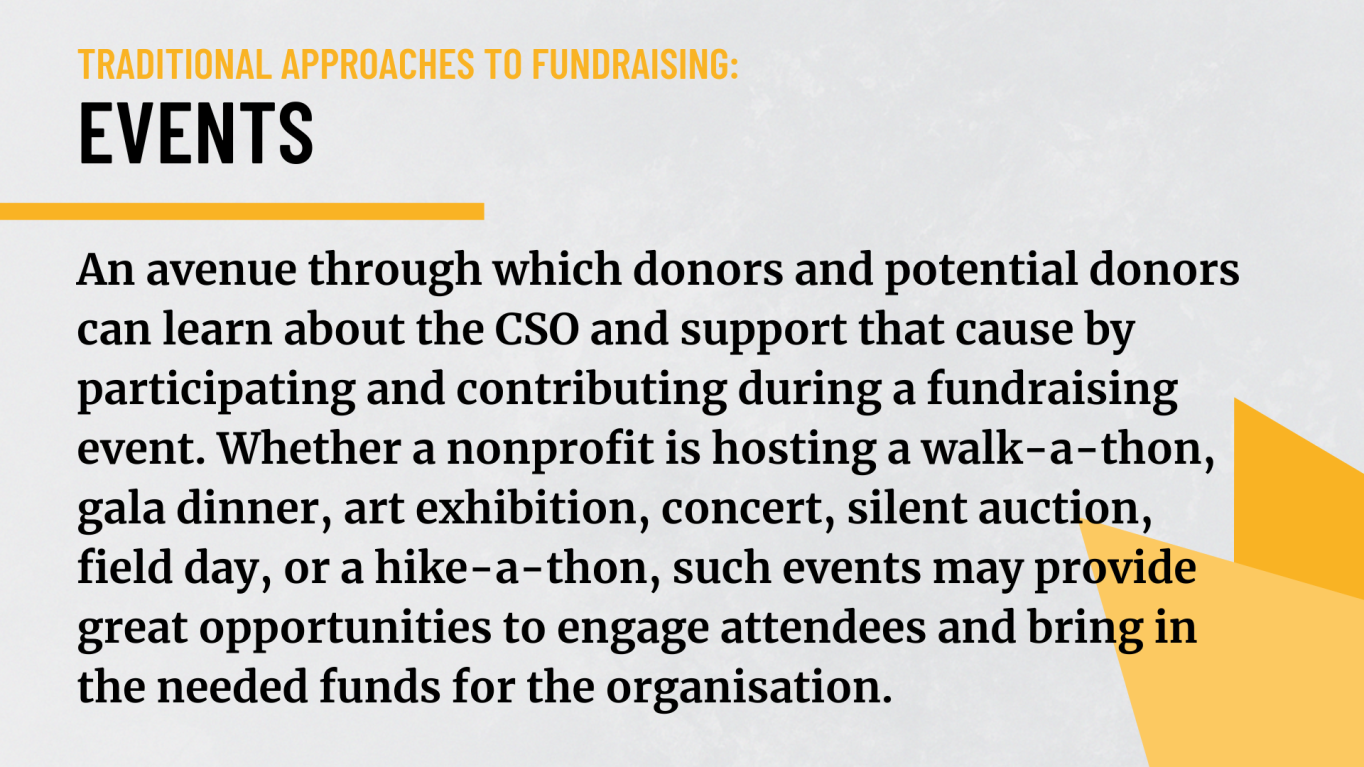 Events: An avenue through which donors and potential donors can learn about the CSO and support that cause by participating and contributing during a fundraising event. Whether a nonprofit is hosting a walk-a-thon, gala dinner, art exhibition, concert, silent auction, field day, or a hike-a-thon, such events may provide great opportunities to engage attendeed and bring in the needed funds for the organisation.