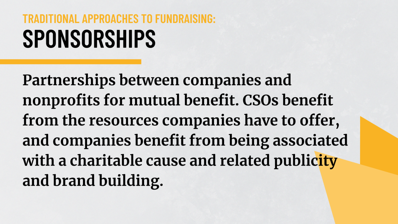 Sponsorships: Partnerships between companies and nonprofits for mutual benefit. CSOs benefit from the resources companies have to offer, and companies benefit from being associated with a charitable cause and related publicity and brand building.