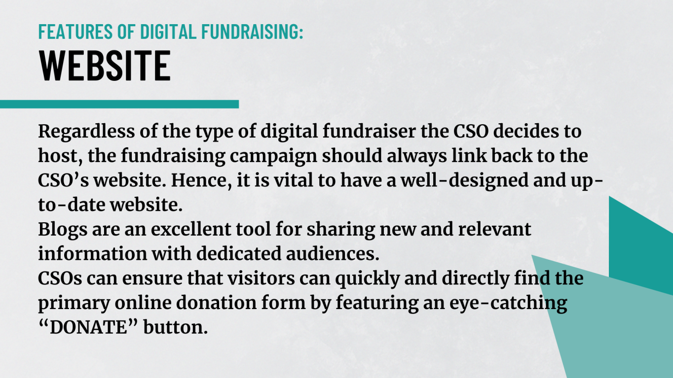 Regardless of the type of digital fundraiser the CSO decides to host, the fundraising campaign should always link back to the CSO’s website. Hence, it is vital to have a well-designed and up-to-date website. Blogs are an excellent tool for sharing new and relevant information with dedicated audiences. CSOs can ensure that visitors can  quickly and directly find the primary online donation form by featuring an eye-catching “DONATE” button. 