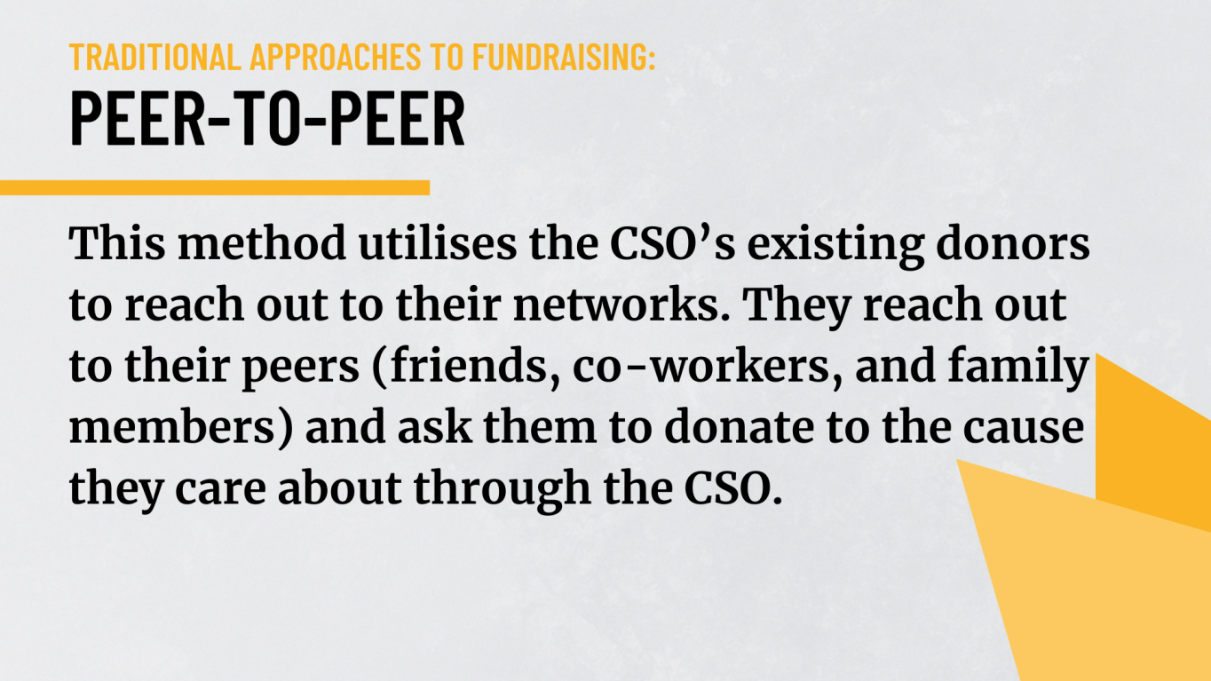 Peer-to-peer: This method utilises the CSO’s existing donors to reach out to their networks. They reach out to their peers (friends, co-workers, and family members) and ask them to donate to the cause they care about through the CSO.