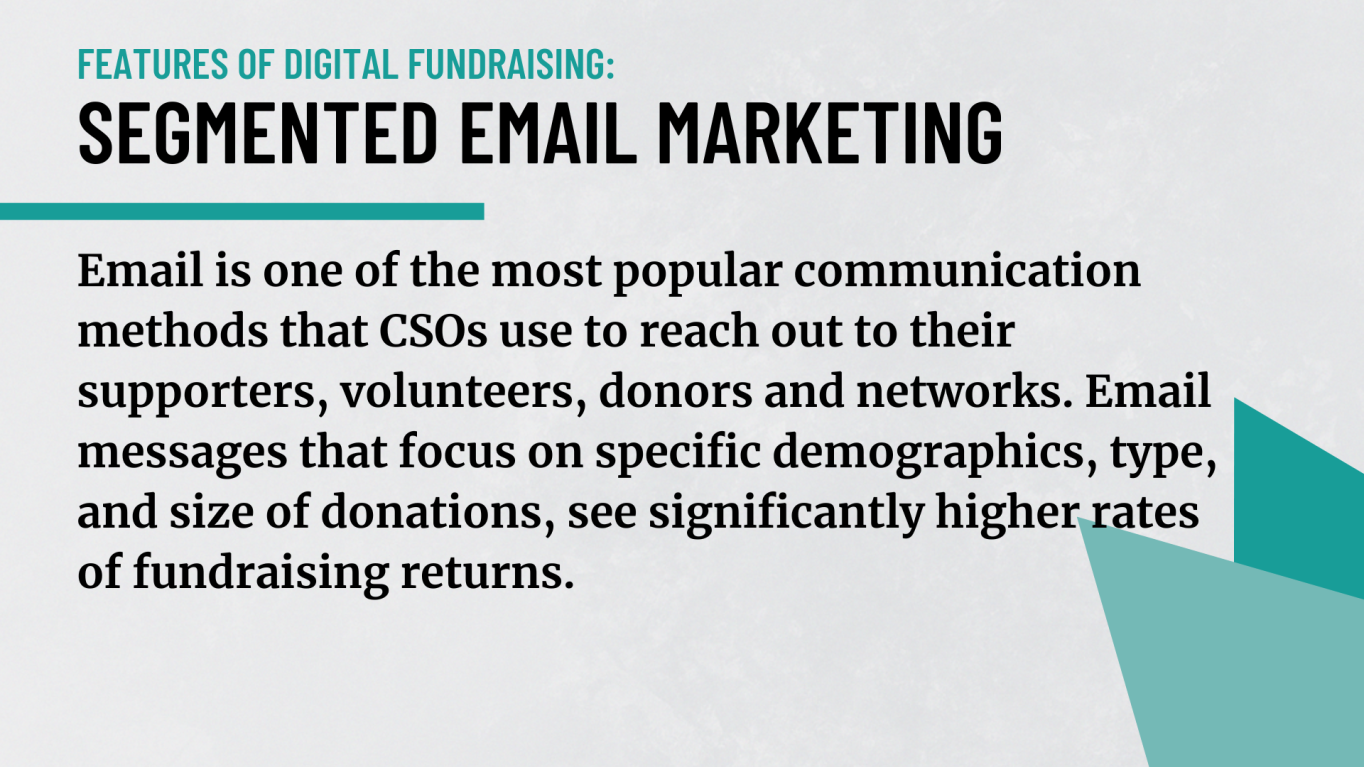 Segmented email marketing: Email is one of the most popular communication methods that CSOs use to reach out to their supporters, volunteers, donors and networks. Email messages that focus on specific demographics, type, and size of donations, see significantly higher rates of fundraising returns. 