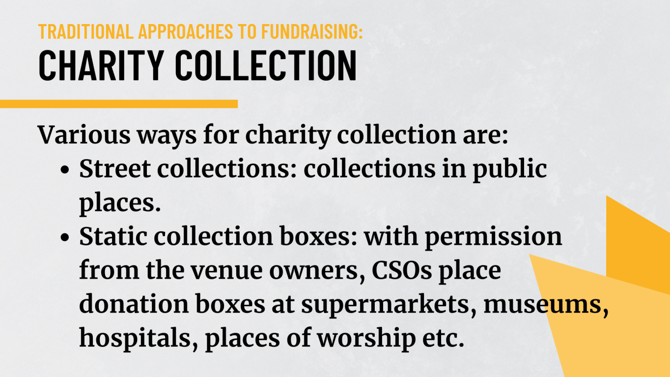 Charity collection: Various ways for charity collection are:  -	Street collections – collections in public places . - Static collection boxes – with permission from the venue owners, CSOs place donation boxes at supermarkets, museums, hospitals, places of worship etc.   