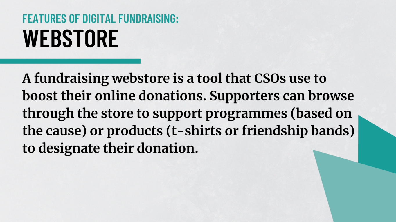 Webstore: A fundraising webstore is a tool that CSOs use to boost their online donations. Supporters can browse through the store to support programs (based on the cause) or products (t-shirt or friendship bands) to designate their donation. 