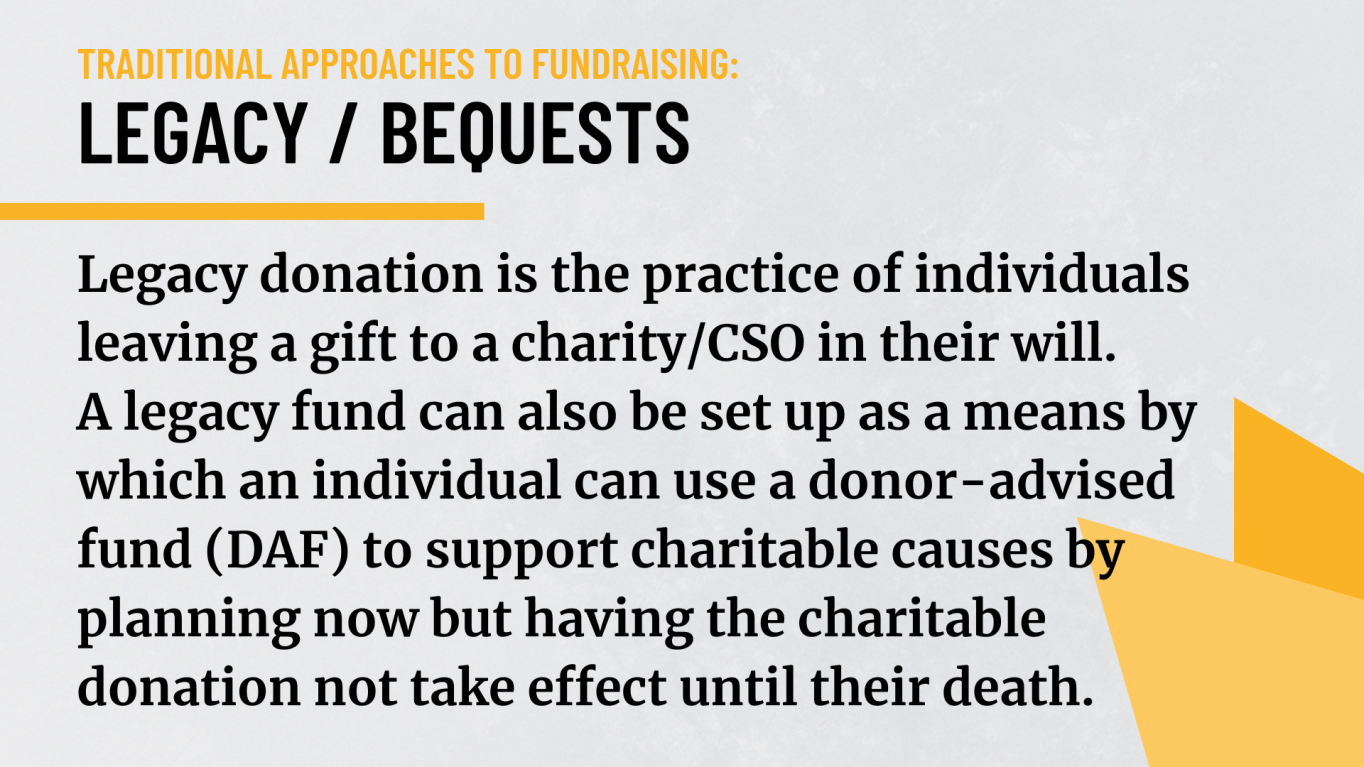 Legacy / Bequests: Legacy donation is the practice of individuals leaving a gift to a charity/CSO in their will.  A legacy fund can also be set up as a means by which an individual can use a donor-advised fund (DAF) to support charitable causes by planning now but having the charitable donation not take effect until their death.