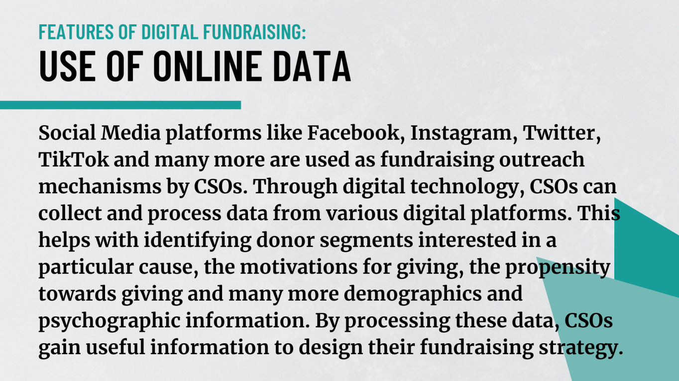 Use of online data: Social Media platforms like Facebook, Instagram, Twitter, TikTok and many more are used as fundraising outreach mechanisms by CSOs. Through digital technology, CSOs can collect and process data from various digital platforms. This helps with identifying donor segments interested in a particular cause, the motivations for giving, the propensity towards giving and many more demographics and psychographic information. By processing the data, CSOs gain information to design their fundraising